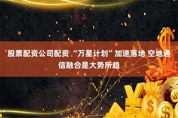 股票配资公司配资 “万星计划”加速落地 空地通信融合是大势所趋