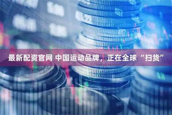 最新配资官网 中国运动品牌，正在全球 “扫货”