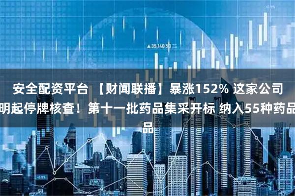 安全配资平台 【财闻联播】暴涨152% 这家公司明起停牌核查！第十一批药品集采开标 纳入55种药品