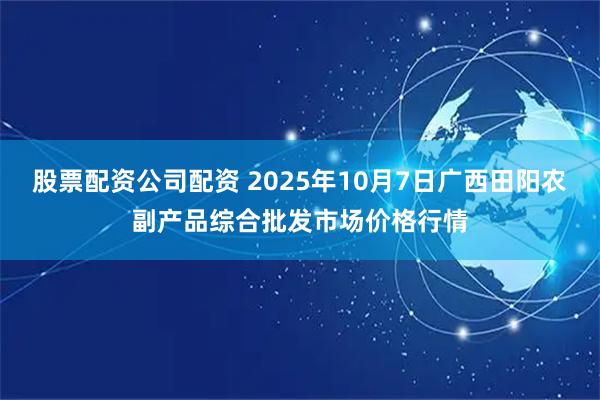 股票配资公司配资 2025年10月7日广西田阳农副产品综合批发市场价格行情