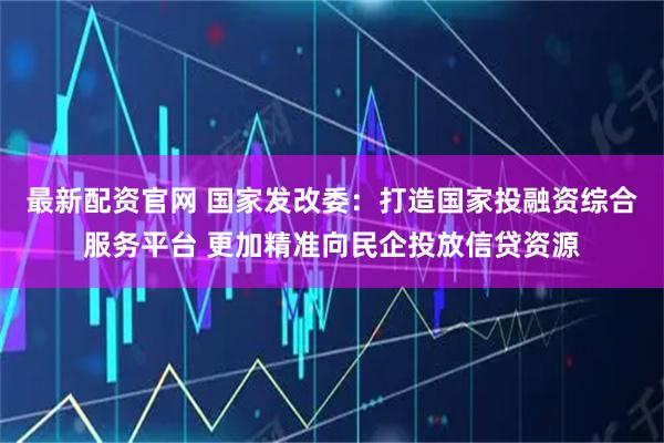 最新配资官网 国家发改委:打造国家投融资综合服务平台 更加精准向民企投放信贷资源