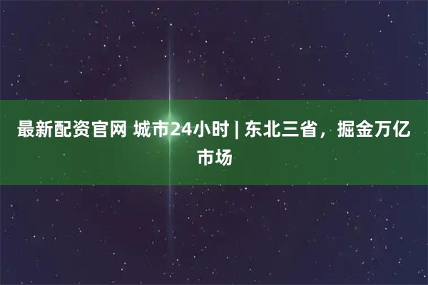最新配资官网 城市24小时 | 东北三省，掘金万亿市场