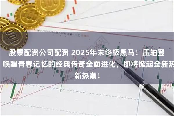 股票配资公司配资 2025年末终极黑马！压轴登场！唤醒青春记忆的经典传奇全面进化，即将掀起全新热潮！