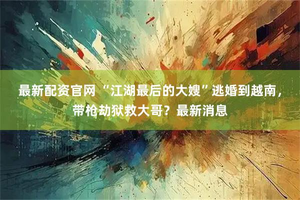 最新配资官网 “江湖最后的大嫂”逃婚到越南，带枪劫狱救大哥？最新消息