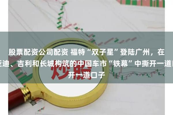 股票配资公司配资 福特“双子星”登陆广州，在比亚迪、吉利和长城构筑的中国车市“铁幕”中撕开一道口子