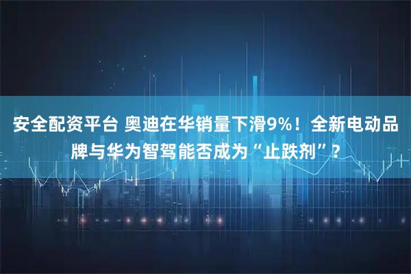 安全配资平台 奥迪在华销量下滑9%！全新电动品牌与华为智驾能否成为“止跌剂”？