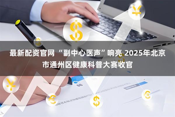 最新配资官网 “副中心医声”响亮 2025年北京市通州区健康科普大赛收官
