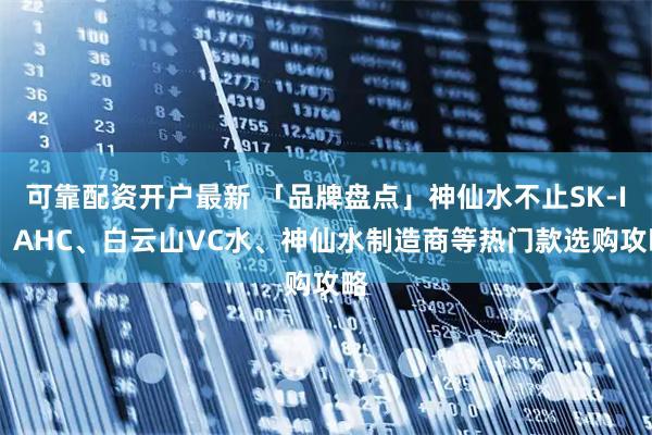 可靠配资开户最新 「品牌盘点」神仙水不止SK-II！AHC、白云山VC水、神仙水制造商等热门款选购攻略