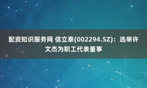 配资知识服务网 信立泰(002294.SZ)：选举许文杰为职工代表董事