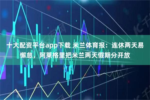 十大配资平台app下载 米兰体育报：连休两天易懈怠，阿莱格里把米兰两天假期分开放