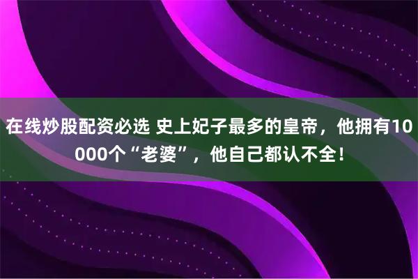 在线炒股配资必选 史上妃子最多的皇帝，他拥有10000个“老婆”，他自己都认不全！