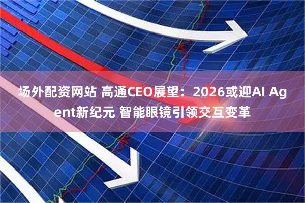 场外配资网站 高通CEO展望：2026或迎AI Agent新纪元 智能眼镜引领交互变革