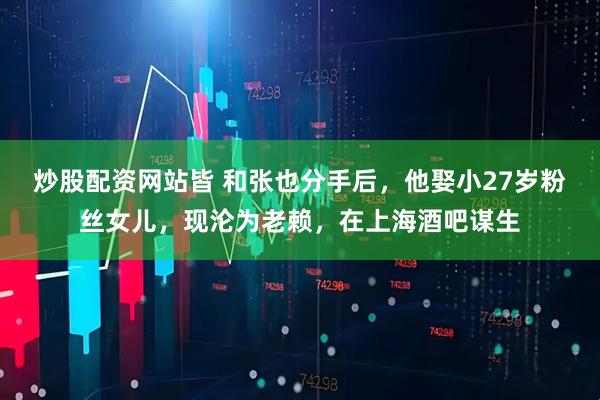 炒股配资网站皆 和张也分手后，他娶小27岁粉丝女儿，现沦为老赖，在上海酒吧谋生