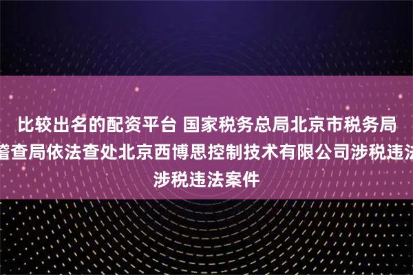 比较出名的配资平台 国家税务总局北京市税务局第二稽查局依法查处北京西博思控制技术有限公司涉税违法案件