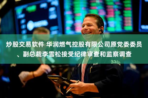 炒股交易软件 华润燃气控股有限公司原党委委员、副总裁李雪松接受纪律审查和监察调查