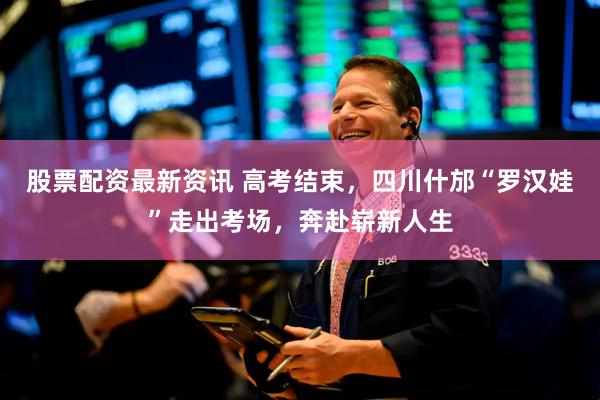 股票配资最新资讯 高考结束,四川什邡“罗汉娃”走出考场,奔赴崭新人生