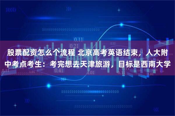 股票配资怎么个流程 北京高考英语结束,人大附中考点考生:考完想去天津旅游,目标是西南大学