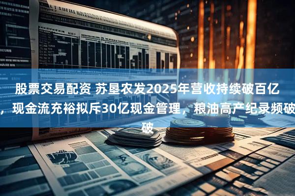 股票交易配资 苏垦农发2025年营收持续破百亿,现金流充裕拟斥30亿现金管理,粮油高产纪录频破